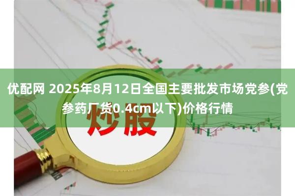 优配网 2025年8月12日全国主要批发市场党参(党参药厂货0.4cm以下)价格行情