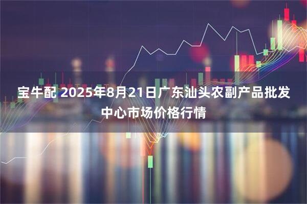 宝牛配 2025年8月21日广东汕头农副产品批发中心市场价格行情