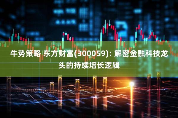 牛势策略 东方财富(300059): 解密金融科技龙头的持续增长逻辑