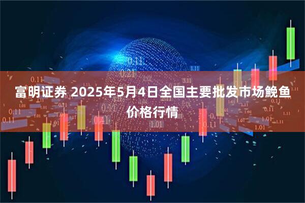 富明证券 2025年5月4日全国主要批发市场鮸鱼价格行情