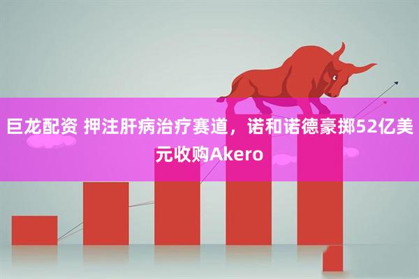 巨龙配资 押注肝病治疗赛道，诺和诺德豪掷52亿美元收购Akero