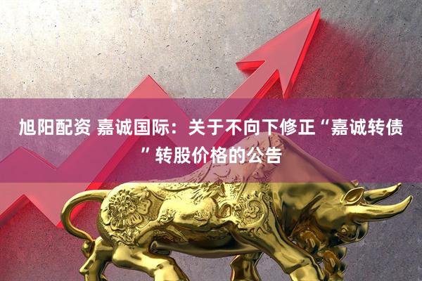 旭阳配资 嘉诚国际：关于不向下修正“嘉诚转债”转股价格的公告